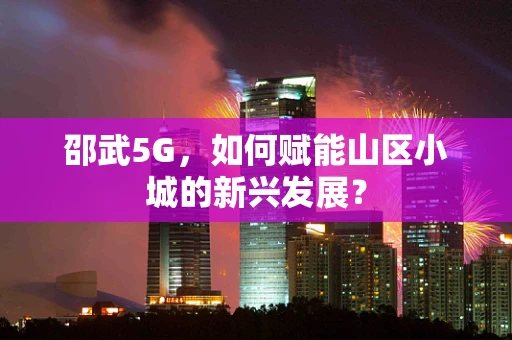 邵武5G，如何赋能山区小城的新兴发展？