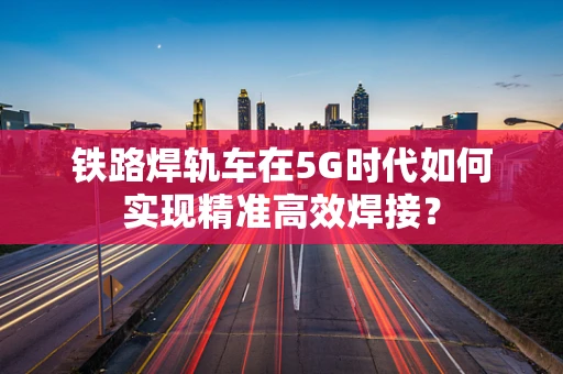 铁路焊轨车在5G时代如何实现精准高效焊接？