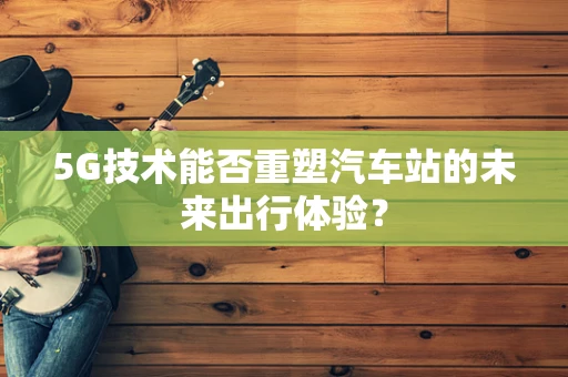 5G技术能否重塑汽车站的未来出行体验？