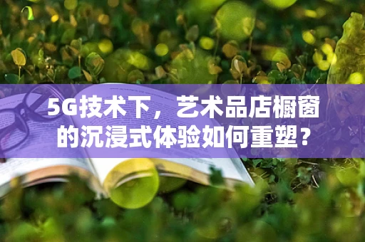 5G技术下，艺术品店橱窗的沉浸式体验如何重塑？