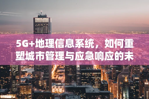 5G+地理信息系统，如何重塑城市管理与应急响应的未来？