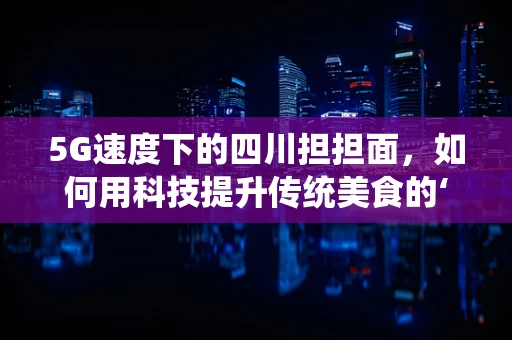 5G速度下的四川担担面，如何用科技提升传统美食的‘鲜’味？