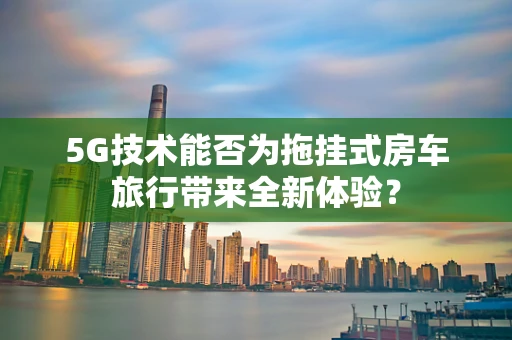 5G技术能否为拖挂式房车旅行带来全新体验？