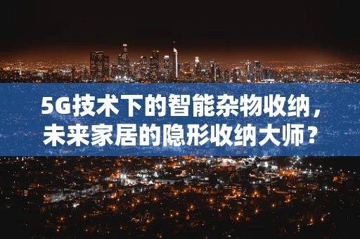 5G技术下的智能杂物收纳，未来家居的隐形收纳大师？