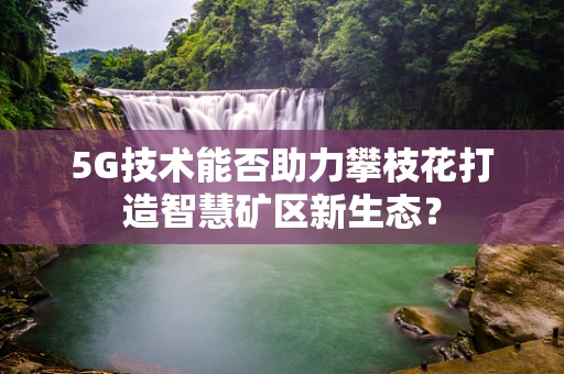 5G技术能否助力攀枝花打造智慧矿区新生态？