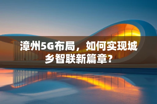 漳州5G布局，如何实现城乡智联新篇章？