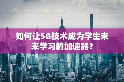 如何让5G技术成为学生未来学习的加速器？