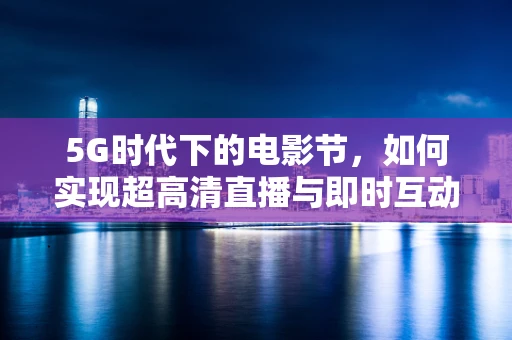 5G时代下的电影节，如何实现超高清直播与即时互动的完美融合？