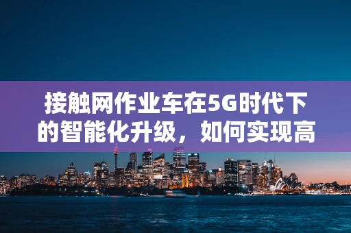 接触网作业车在5G时代下的智能化升级，如何实现高效、安全作业？