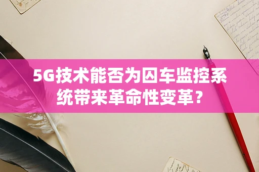 5G技术能否为囚车监控系统带来革命性变革？