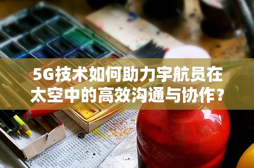 5G技术如何助力宇航员在太空中的高效沟通与协作？