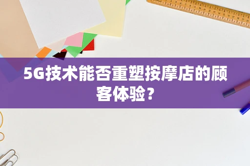 5G技术能否重塑按摩店的顾客体验？