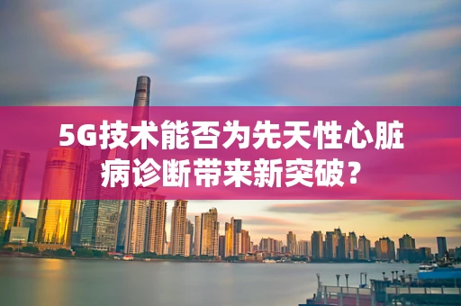 5G技术能否为先天性心脏病诊断带来新突破？
