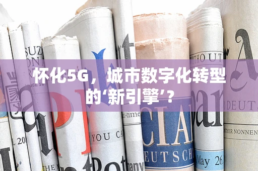 怀化5G，城市数字化转型的‘新引擎’？
