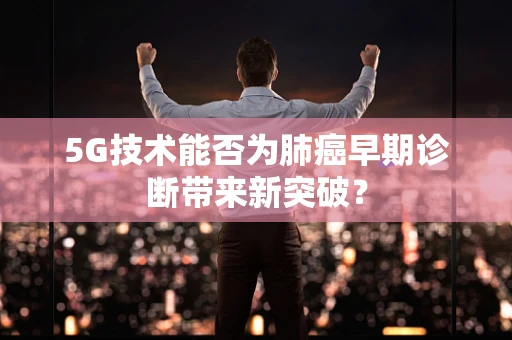 5G技术能否为肺癌早期诊断带来新突破？
