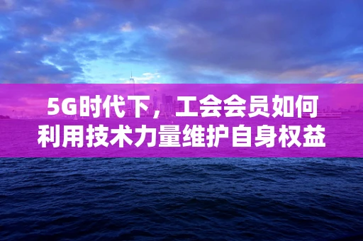 5G时代下，工会会员如何利用技术力量维护自身权益？