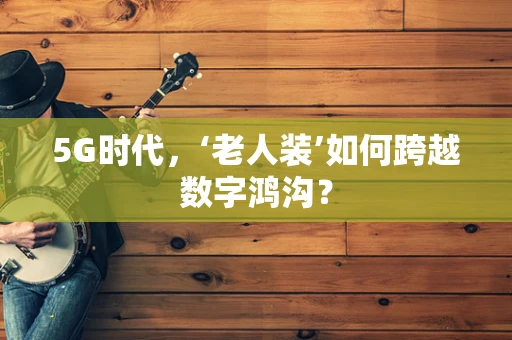 5G时代，‘老人装’如何跨越数字鸿沟？