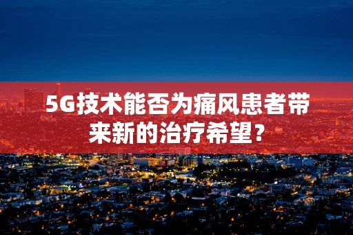 5G技术能否为痛风患者带来新的治疗希望？