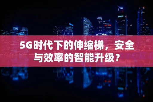 5G时代下的伸缩梯，安全与效率的智能升级？