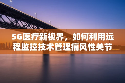 5G医疗新视界，如何利用远程监控技术管理痛风性关节炎患者？