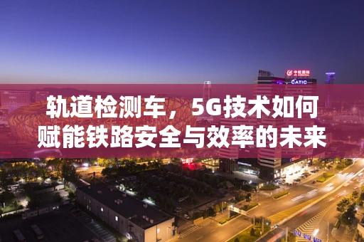 轨道检测车，5G技术如何赋能铁路安全与效率的未来？