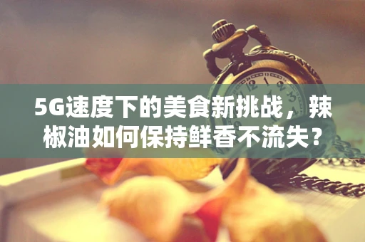 5G速度下的美食新挑战，辣椒油如何保持鲜香不流失？