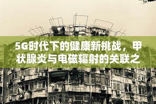 5G时代下的健康新挑战，甲状腺炎与电磁辐射的关联之谜
