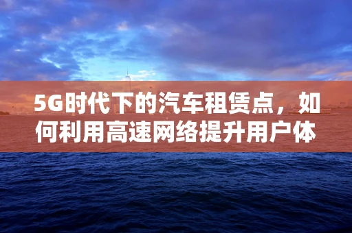 5G时代下的汽车租赁点，如何利用高速网络提升用户体验？