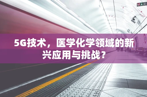 5G技术，医学化学领域的新兴应用与挑战？