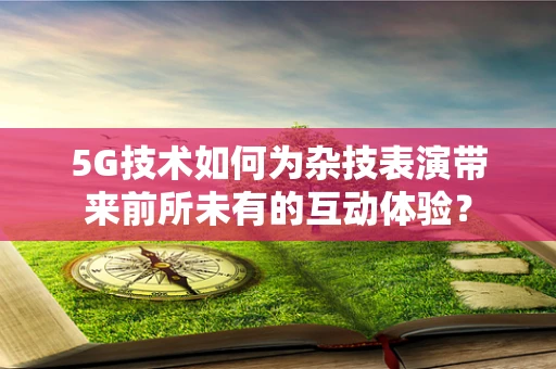 5G技术如何为杂技表演带来前所未有的互动体验？
