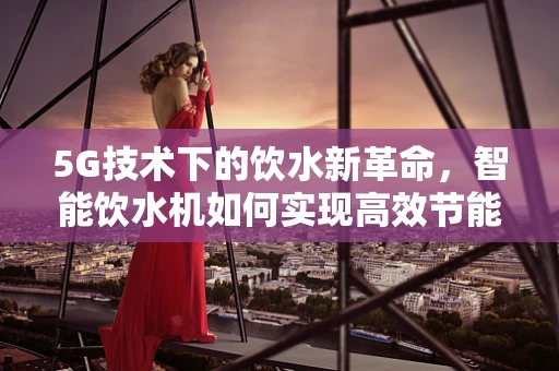5G技术下的饮水新革命，智能饮水机如何实现高效节能与安全监控？