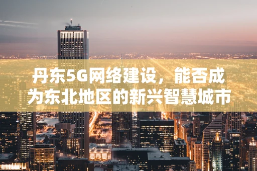 丹东5G网络建设，能否成为东北地区的新兴智慧城市引擎？
