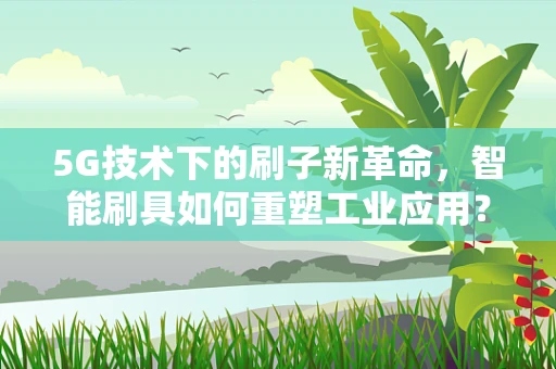 5G技术下的刷子新革命，智能刷具如何重塑工业应用？