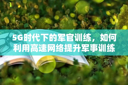 5G时代下的军官训练，如何利用高速网络提升军事训练效率？