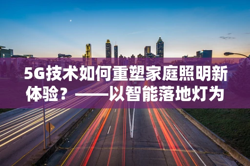 5G技术如何重塑家庭照明新体验？——以智能落地灯为例