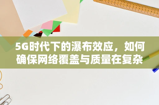 5G时代下的瀑布效应，如何确保网络覆盖与质量在复杂地形中的均衡？