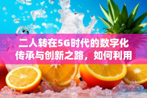 二人转在5G时代的数字化传承与创新之路，如何利用5G技术为传统艺术插上‘数字翅膀’？