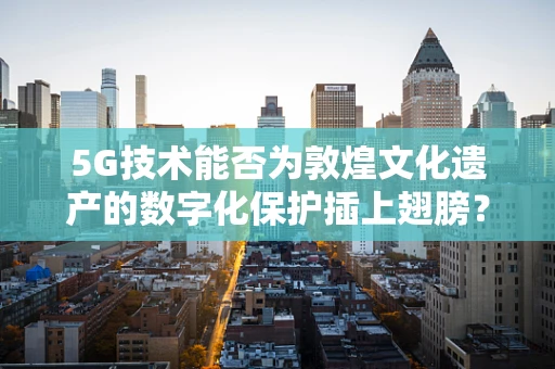 5G技术能否为敦煌文化遗产的数字化保护插上翅膀？