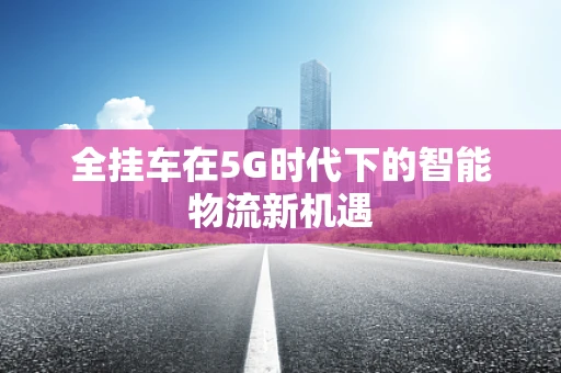 全挂车在5G时代下的智能物流新机遇