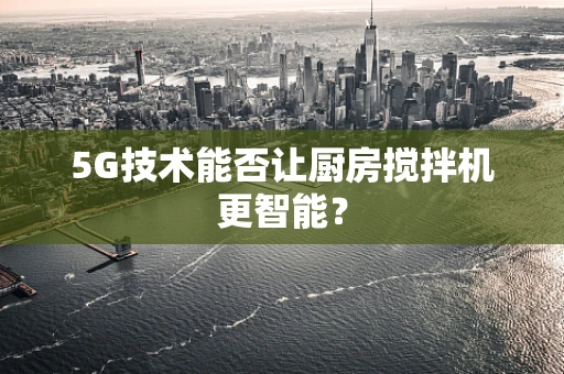 5G技术能否让厨房搅拌机更智能？