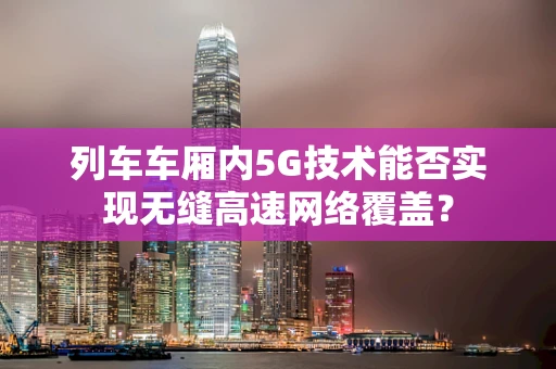 列车车厢内5G技术能否实现无缝高速网络覆盖？