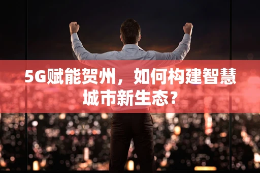5G赋能贺州，如何构建智慧城市新生态？