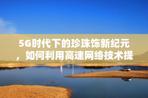 5G时代下的珍珠饰新纪元，如何利用高速网络技术提升珠宝定制体验？