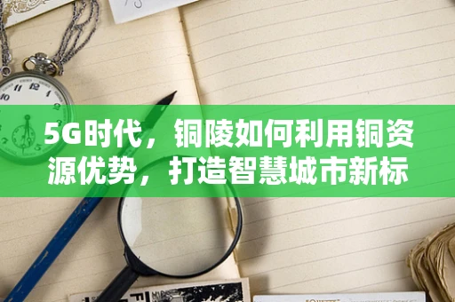 5G时代，铜陵如何利用铜资源优势，打造智慧城市新标杆？