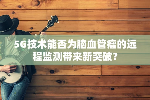 5G技术能否为脑血管瘤的远程监测带来新突破？