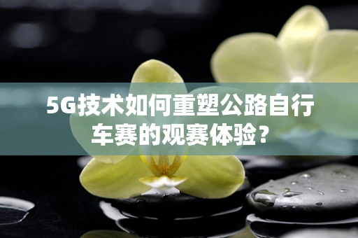 5G技术如何重塑公路自行车赛的观赛体验？