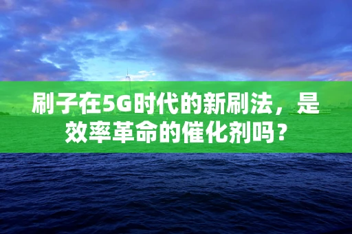 刷子在5G时代的新刷法，是效率革命的催化剂吗？