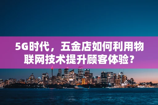 5G时代，五金店如何利用物联网技术提升顾客体验？