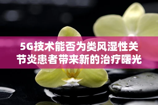 5G技术能否为类风湿性关节炎患者带来新的治疗曙光？