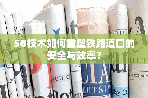 5G技术如何重塑铁路道口的安全与效率？
